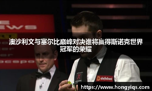 澳沙利文与塞尔比巅峰对决谁将赢得斯诺克世界冠军的荣耀